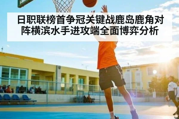 日职联榜首争冠关键战鹿岛鹿角对阵横滨水手进攻端全面博弈分析