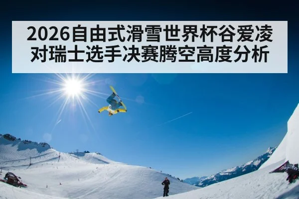 2026自由式滑雪世界杯谷爱凌对瑞士选手决赛腾空高度分析